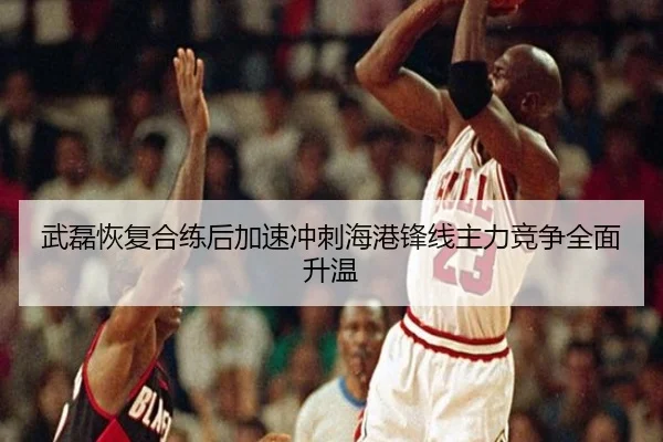 武磊恢复合练后加速冲刺海港锋线主力竞争全面升温