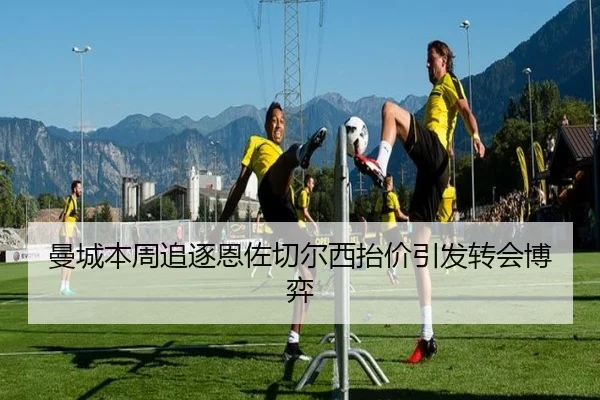 曼城本周追逐恩佐切尔西抬价引发转会博弈